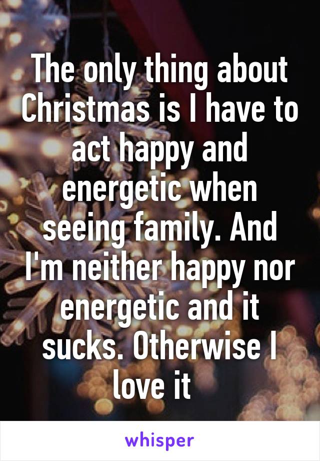 The only thing about Christmas is I have to act happy and energetic when seeing family. And I'm neither happy nor energetic and it sucks. Otherwise I love it  