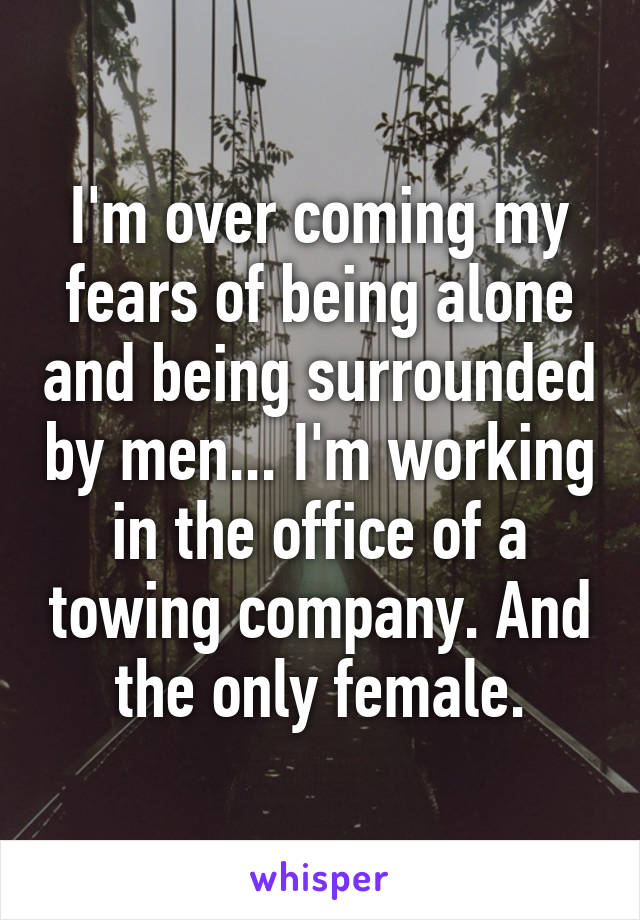 I'm over coming my fears of being alone and being surrounded by men... I'm working in the office of a towing company. And the only female.
