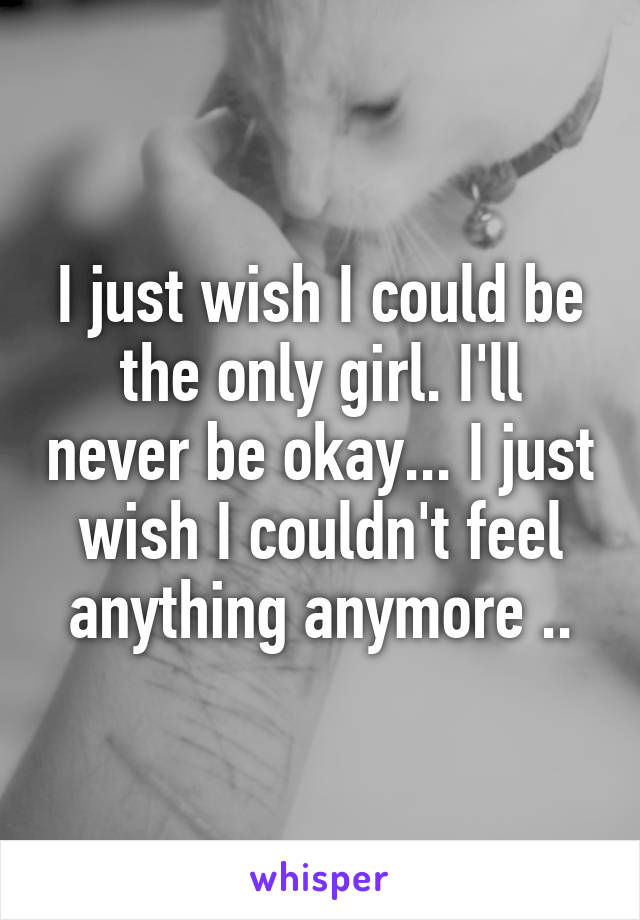 I just wish I could be the only girl. I'll never be okay... I just wish I couldn't feel anything anymore ..