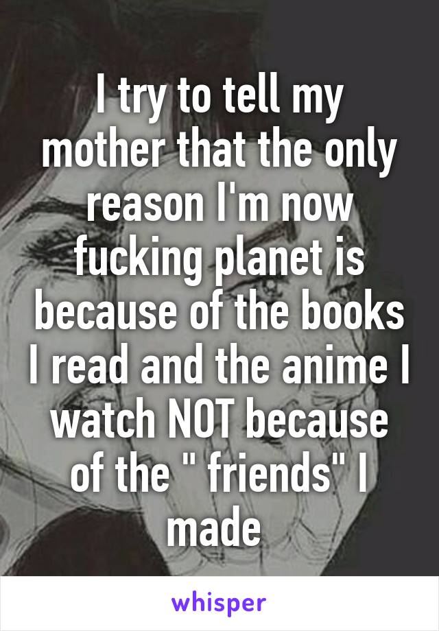 I try to tell my mother that the only reason I'm now fucking planet is because of the books I read and the anime I watch NOT because of the " friends" I made 