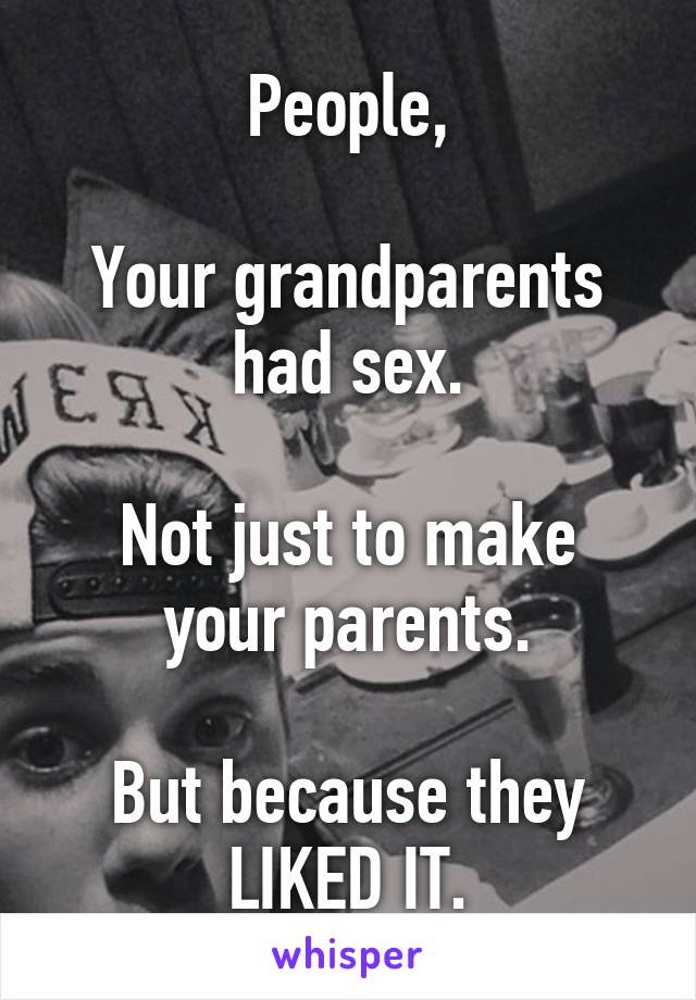 People,

Your grandparents had sex.

Not just to make your parents.

But because they LIKED IT.