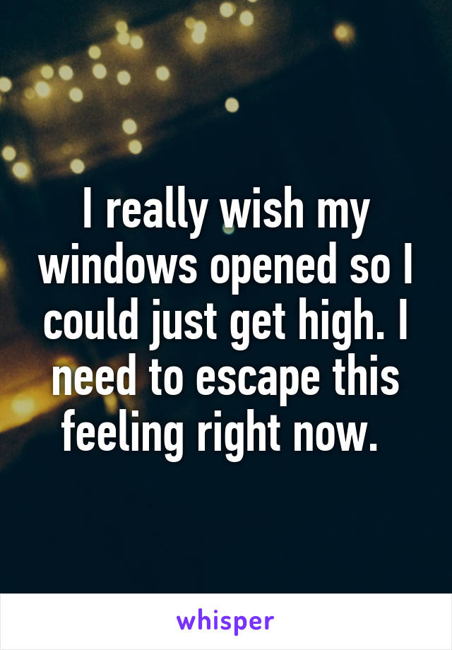 I really wish my windows opened so I could just get high. I need to escape this feeling right now. 