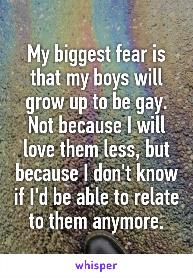 My biggest fear is that my boys will grow up to be gay.
Not because I will love them less, but because I don't know if I'd be able to relate to them anymore.