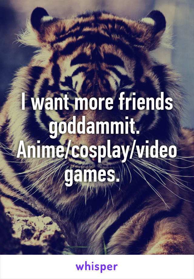 I want more friends goddammit. 
Anime/cosplay/video games.  