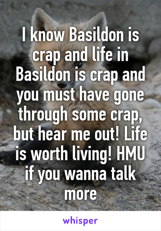 I know Basildon is crap and life in Basildon is crap and you must have gone through some crap, but hear me out! Life is worth living! HMU if you wanna talk more