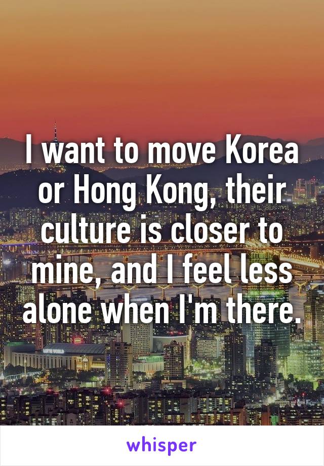 I want to move Korea or Hong Kong, their culture is closer to mine, and I feel less alone when I'm there.
