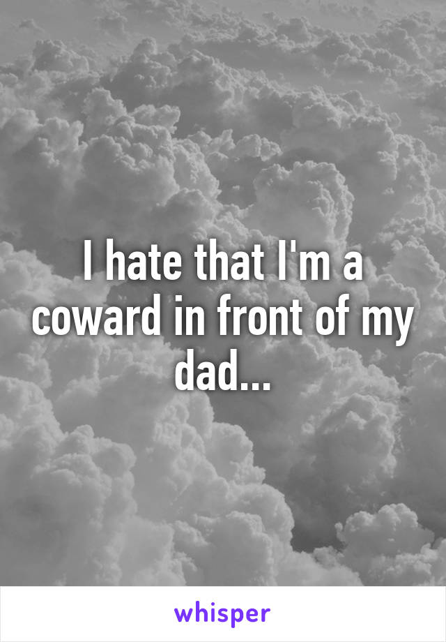 I hate that I'm a coward in front of my dad...