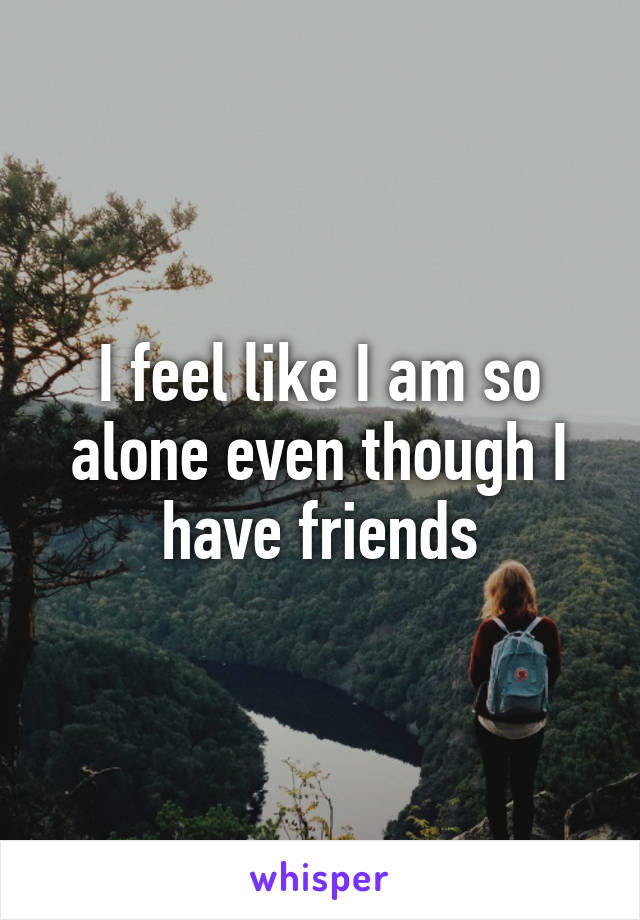 I feel like I am so alone even though I have friends