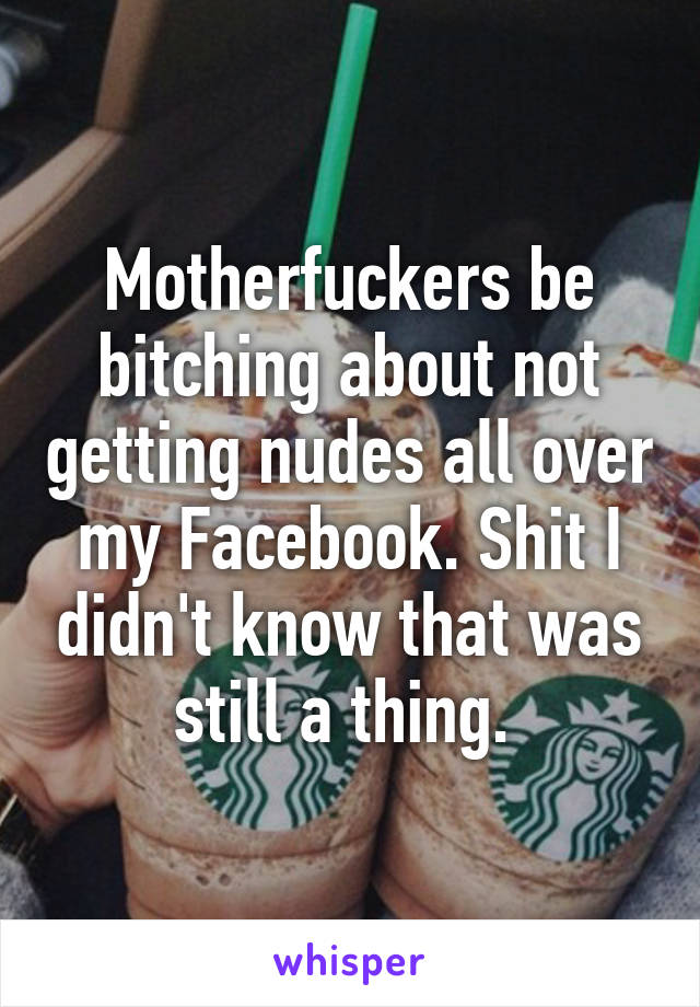 Motherfuckers be bitching about not getting nudes all over my Facebook. Shit I didn't know that was still a thing. 