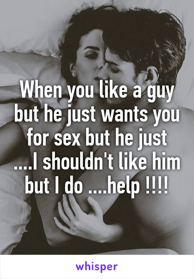 When you like a guy but he just wants you for sex but he just ....I shouldn't like him but I do ....help !!!!