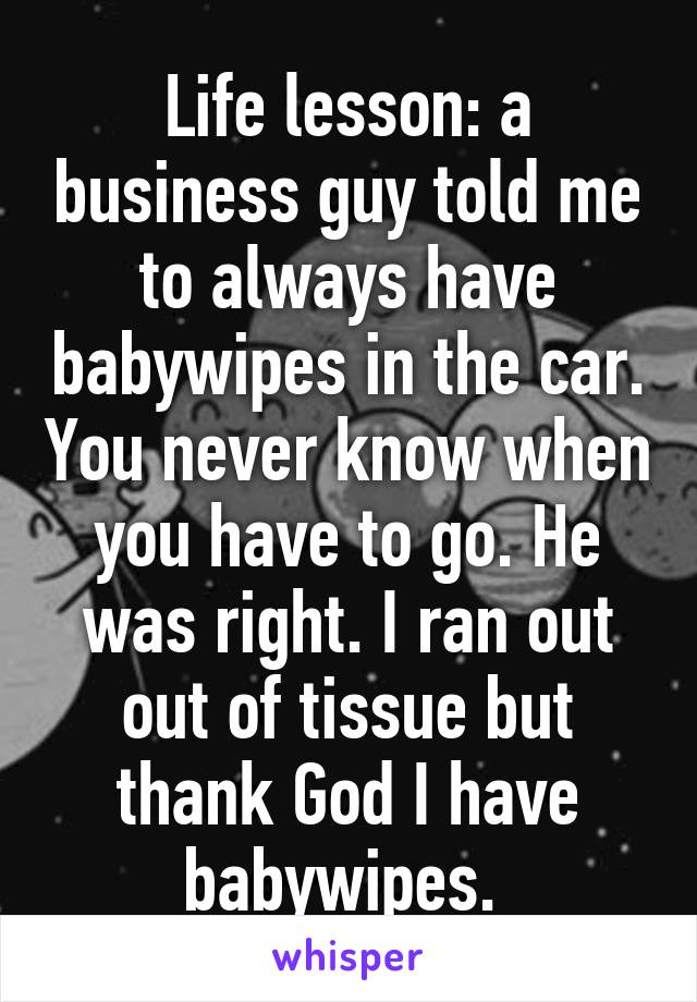 Life lesson: a business guy told me to always have babywipes in the car. You never know when you have to go. He was right. I ran out out of tissue but thank God I have babywipes. 