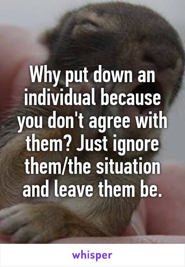 Why put down an individual because you don't agree with them? Just ignore them/the situation and leave them be.