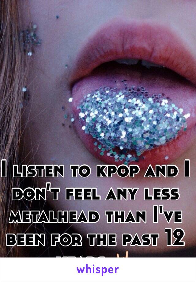 I listen to kpop and I don't feel any less metalhead than I've been for the past 12 years 🤘🏻