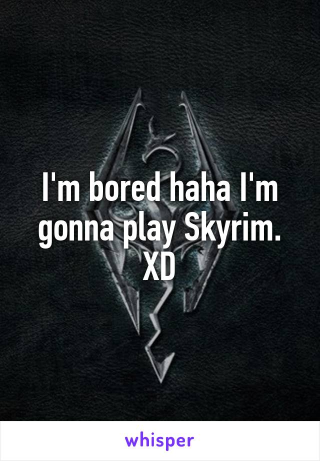 I'm bored haha I'm gonna play Skyrim. XD