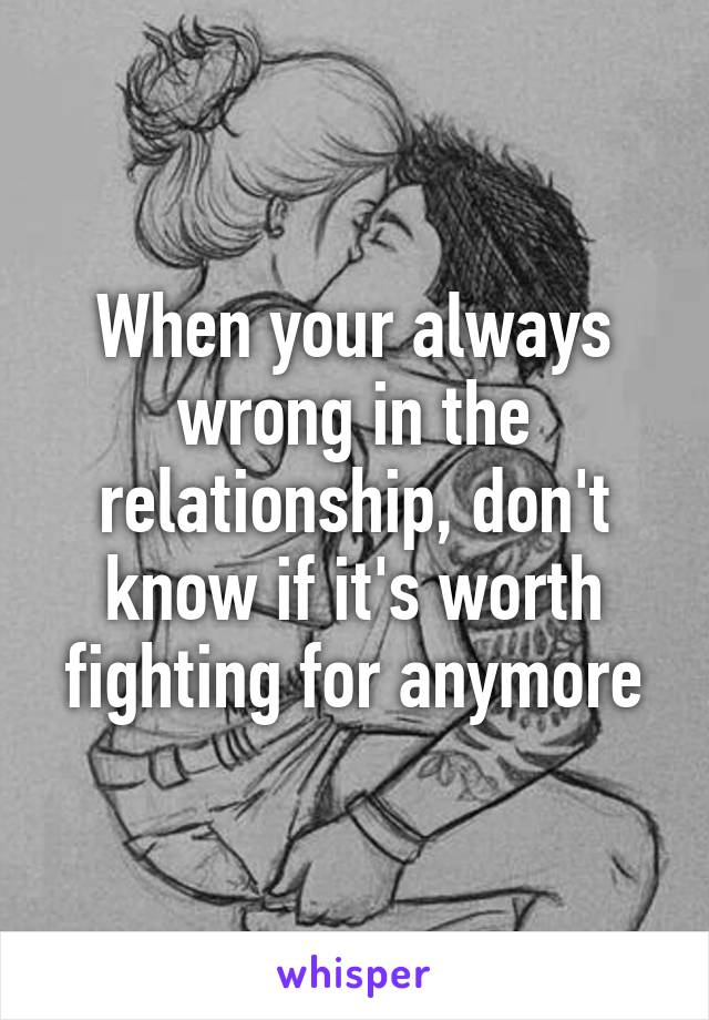 When your always wrong in the relationship, don't know if it's worth fighting for anymore