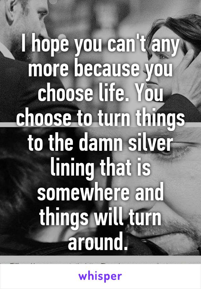 I hope you can't any more because you choose life. You choose to turn things to the damn silver lining that is somewhere and things will turn around. 