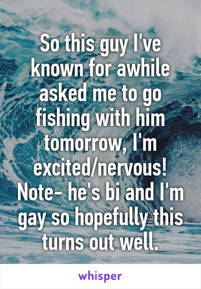 So this guy I've known for awhile asked me to go fishing with him tomorrow, I'm excited/nervous! Note- he's bi and I'm gay so hopefully this turns out well.