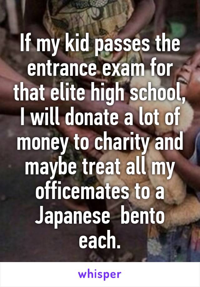 If my kid passes the entrance exam for that elite high school, I will donate a lot of money to charity and maybe treat all my officemates to a Japanese  bento each.