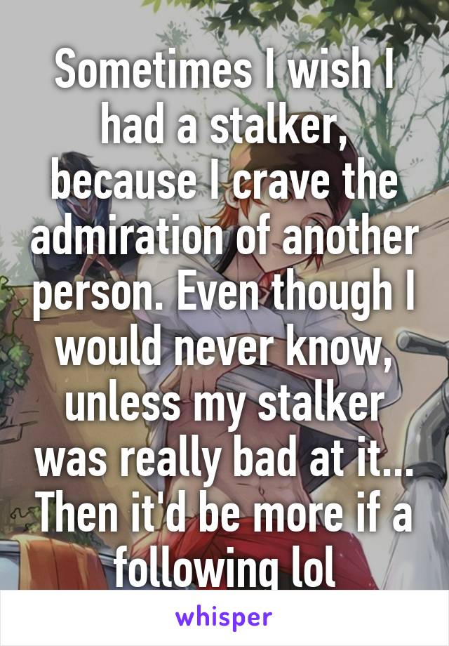 Sometimes I wish I had a stalker, because I crave the admiration of another person. Even though I would never know, unless my stalker was really bad at it... Then it'd be more if a following lol
