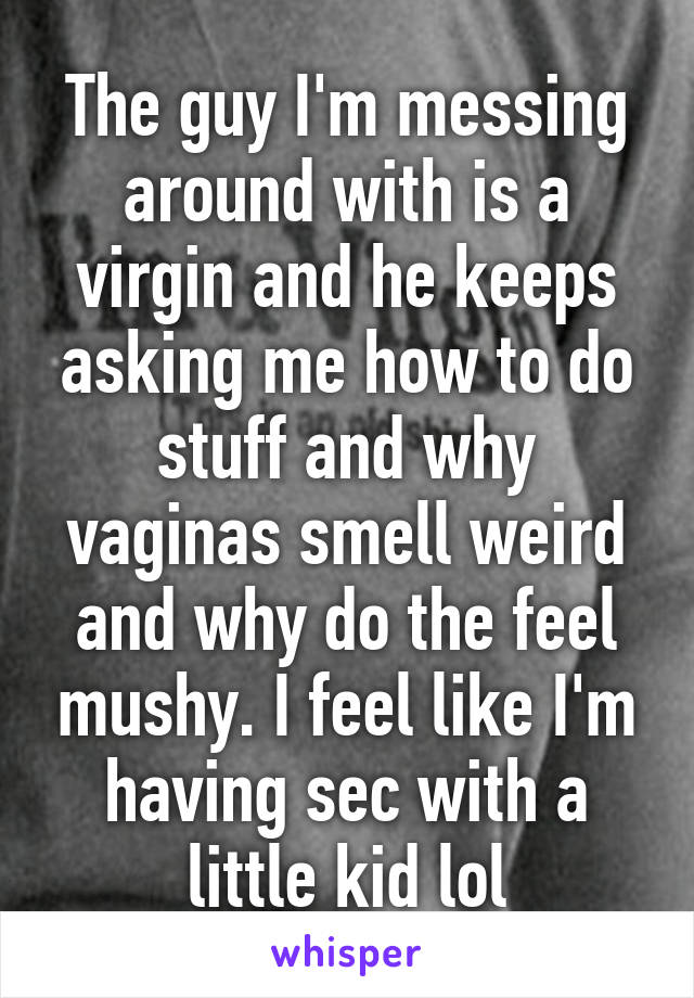 The guy I'm messing around with is a virgin and he keeps asking me how to do stuff and why vaginas smell weird and why do the feel mushy. I feel like I'm having sec with a little kid lol