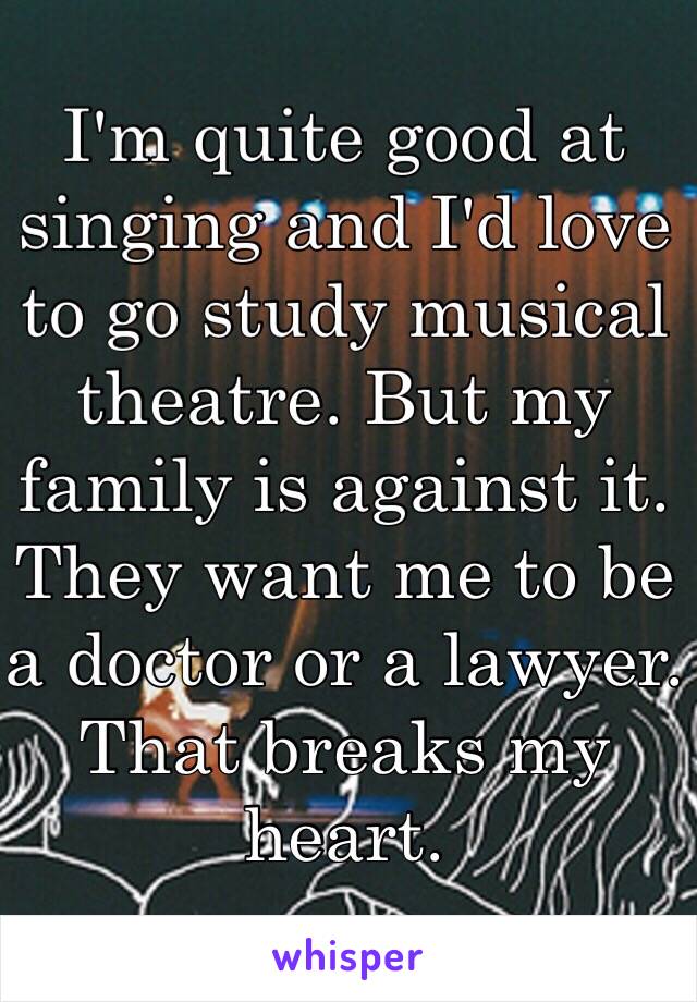 I'm quite good at singing and I'd love to go study musical theatre. But my family is against it. They want me to be a doctor or a lawyer. That breaks my heart. 