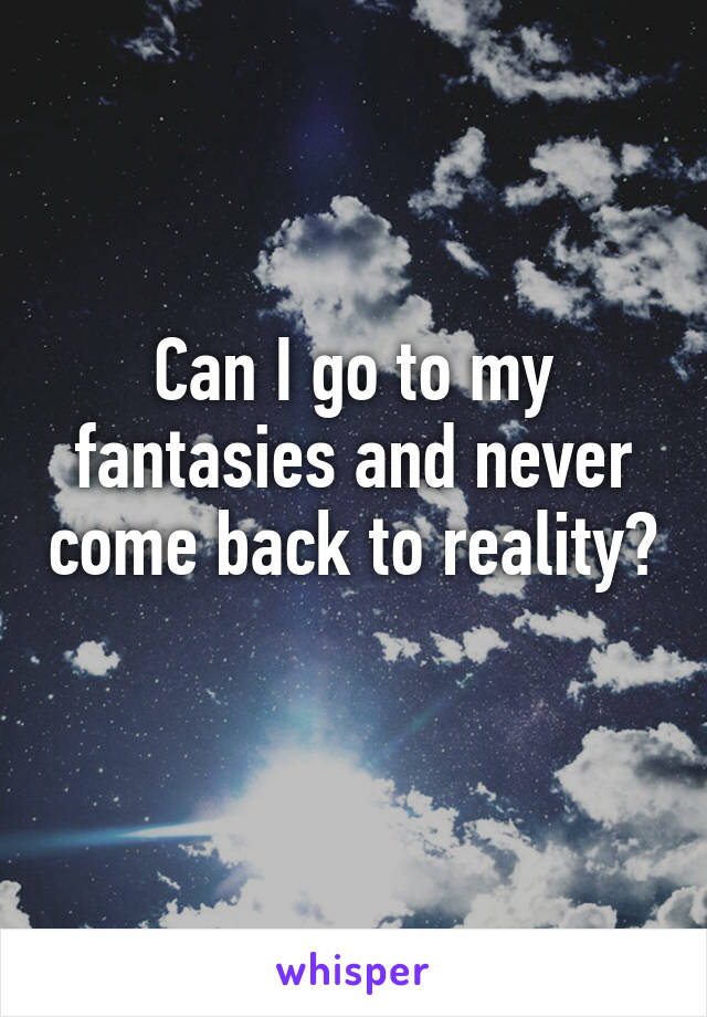 Can I go to my fantasies and never come back to reality?
