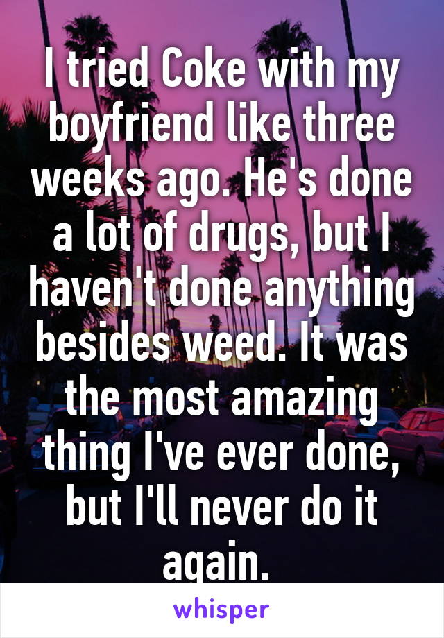 I tried Coke with my boyfriend like three weeks ago. He's done a lot of drugs, but I haven't done anything besides weed. It was the most amazing thing I've ever done, but I'll never do it again. 