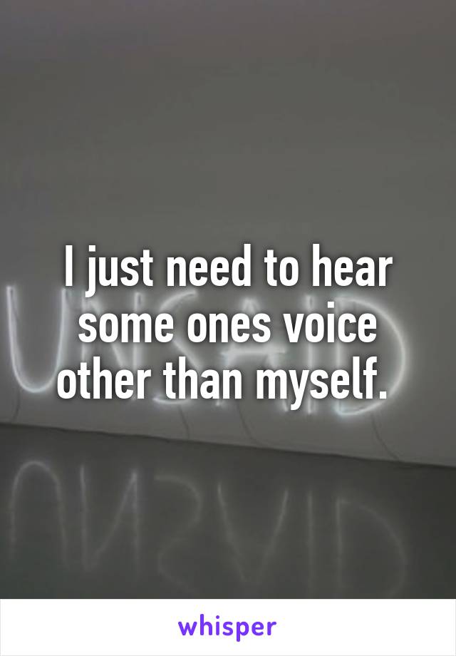 I just need to hear some ones voice other than myself. 