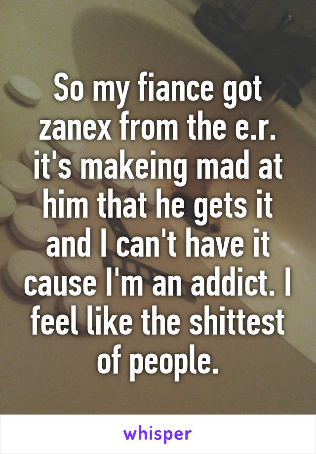 So my fiance got zanex from the e.r. it's makeing mad at him that he gets it and I can't have it cause I'm an addict. I feel like the shittest of people.
