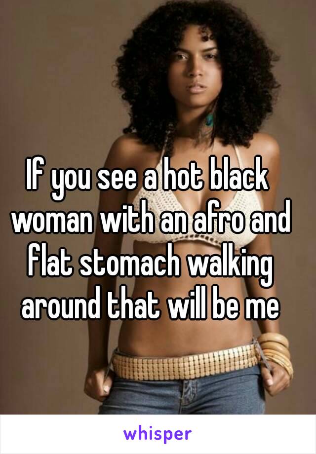 If you see a hot black woman with an afro and flat stomach walking around that will be me