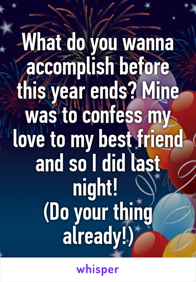What do you wanna accomplish before this year ends? Mine was to confess my love to my best friend and so I did last night! 
(Do your thing already!)