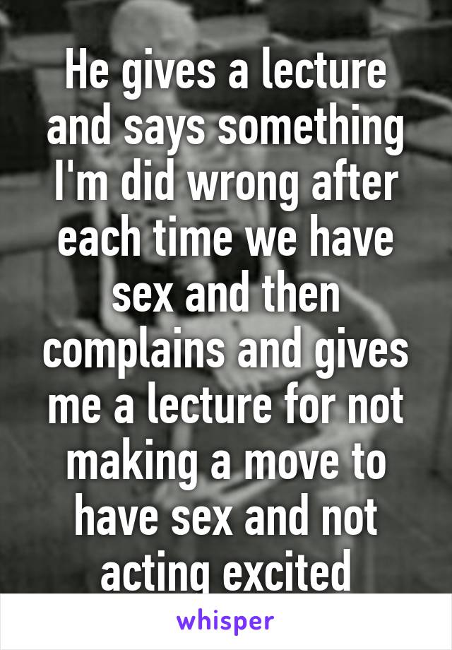 He gives a lecture and says something I'm did wrong after each time we have sex and then complains and gives me a lecture for not making a move to have sex and not acting excited