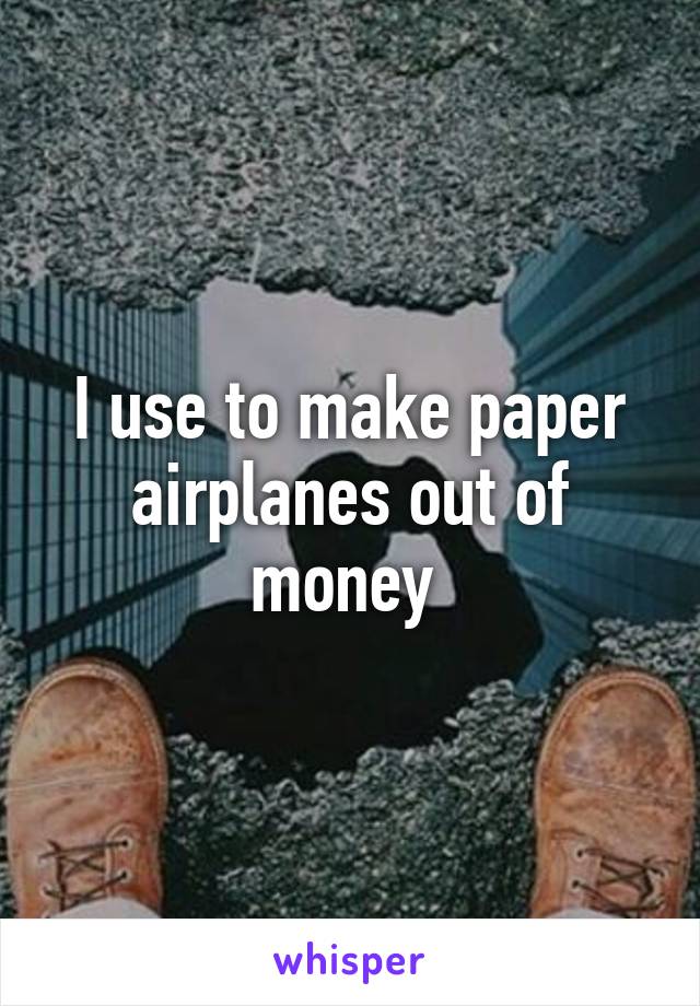 I use to make paper airplanes out of money 