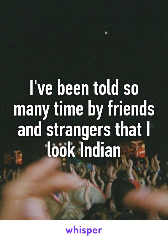 I've been told so many time by friends and strangers that I look Indian