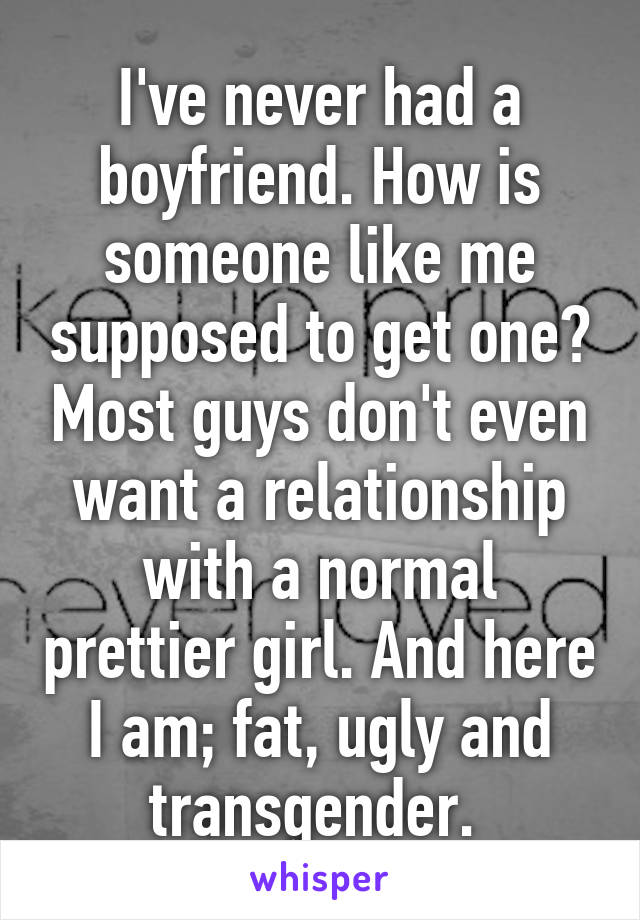 I've never had a boyfriend. How is someone like me supposed to get one? Most guys don't even want a relationship with a normal prettier girl. And here I am; fat, ugly and transgender. 
