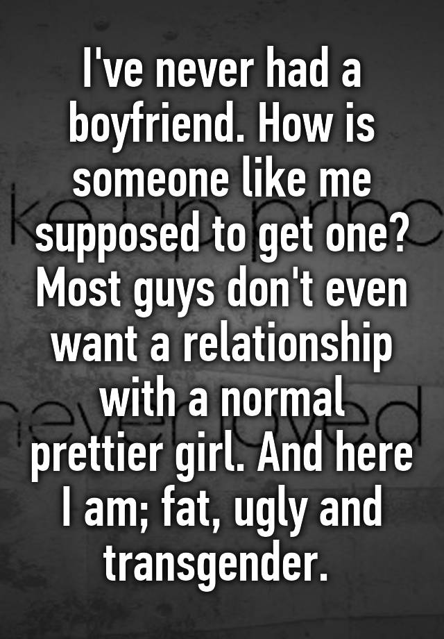 I've never had a boyfriend. How is someone like me supposed to get one? Most guys don't even want a relationship with a normal prettier girl. And here I am; fat, ugly and transgender. 