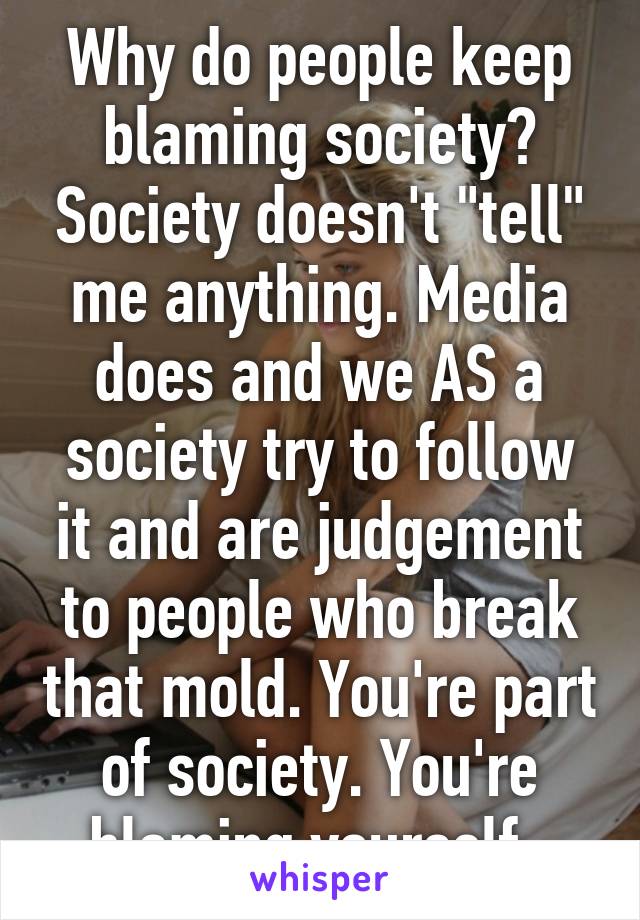 Why do people keep blaming society? Society doesn't "tell" me anything. Media does and we AS a society try to follow it and are judgement to people who break that mold. You're part of society. You're blaming yourself. 