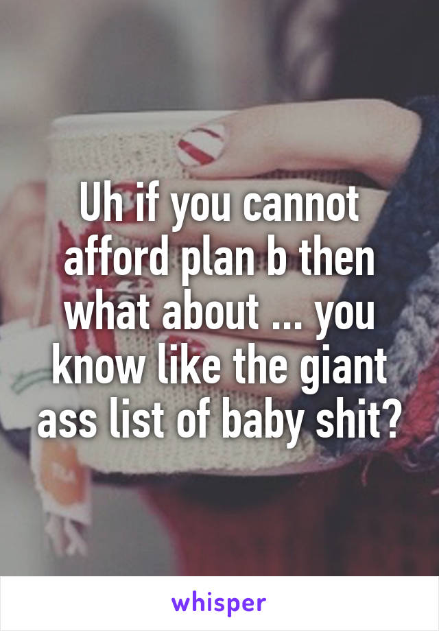 Uh if you cannot afford plan b then what about ... you know like the giant ass list of baby shit?