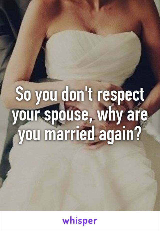 So you don't respect your spouse, why are you married again?