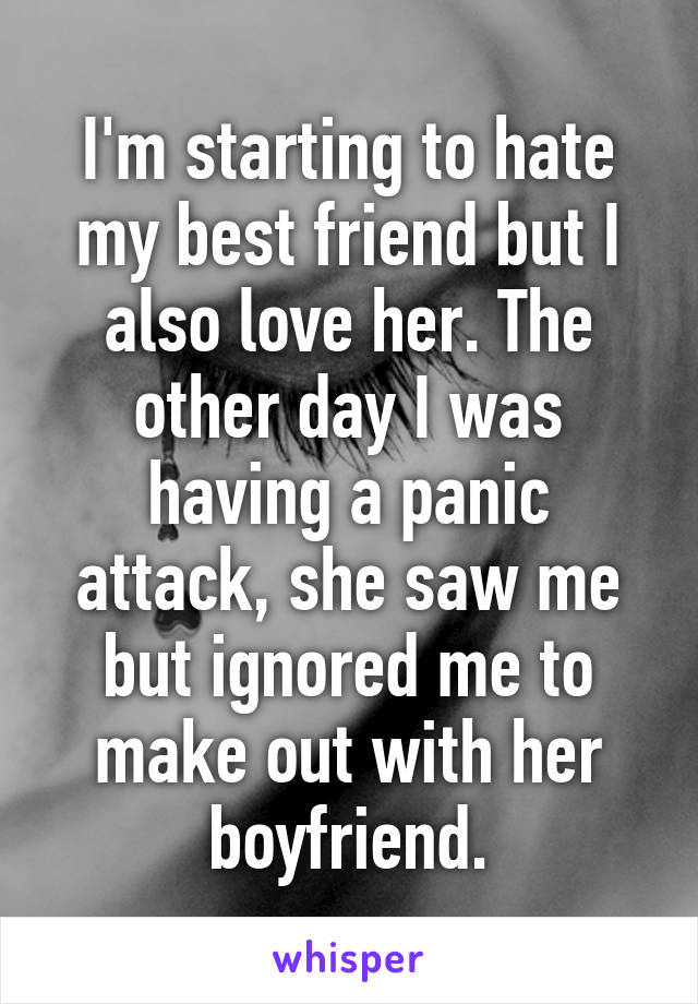 I'm starting to hate my best friend but I also love her. The other day I was having a panic attack, she saw me but ignored me to make out with her boyfriend.