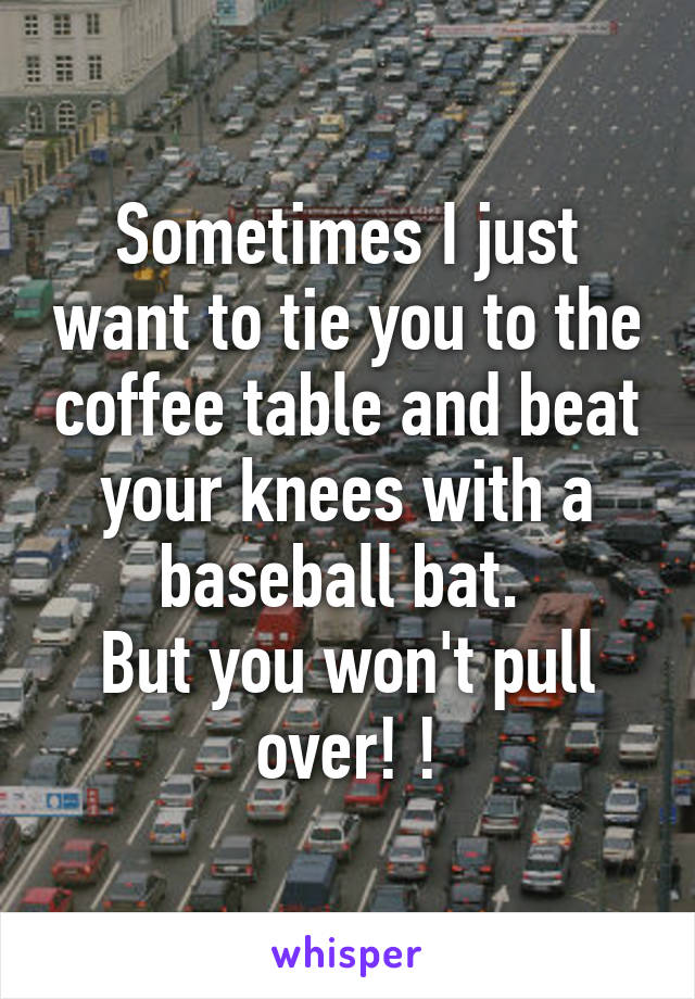 Sometimes I just want to tie you to the coffee table and beat your knees with a baseball bat. 
But you won't pull over! !