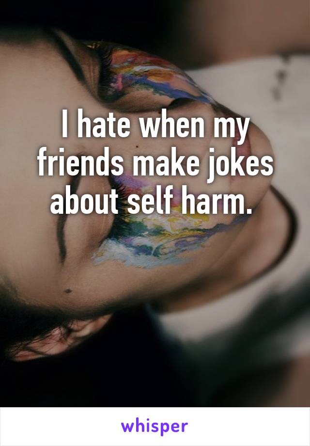 I hate when my friends make jokes about self harm. 


  