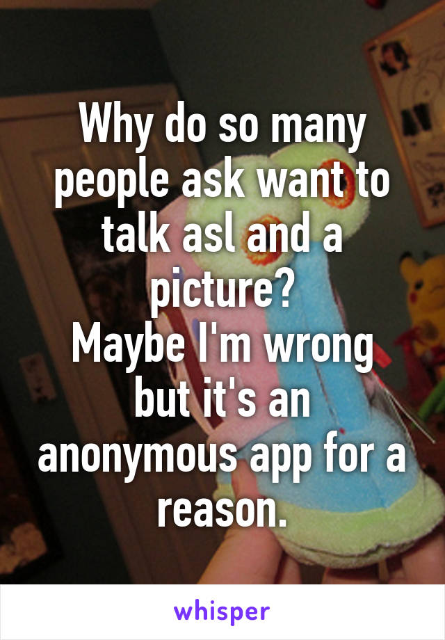 Why do so many people ask want to talk asl and a picture?
Maybe I'm wrong but it's an anonymous app for a reason.