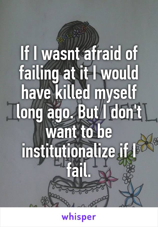 If I wasnt afraid of failing at it I would have killed myself long ago. But I don't want to be institutionalize if I fail.