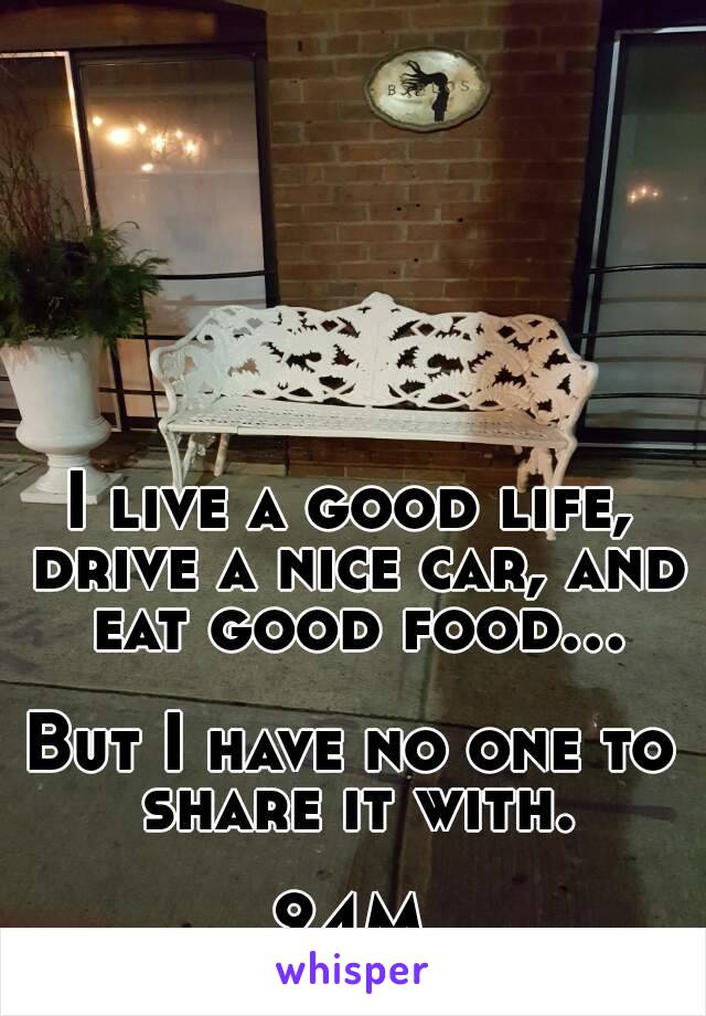 I live a good life, drive a nice car, and eat good food...

But I have no one to share it with.

24M