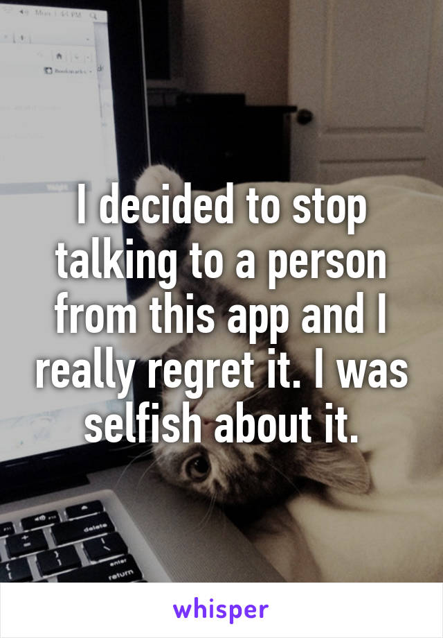 I decided to stop talking to a person from this app and I really regret it. I was selfish about it.