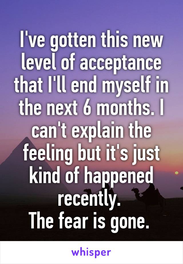 I've gotten this new level of acceptance that I'll end myself in the next 6 months. I can't explain the feeling but it's just kind of happened recently. 
The fear is gone. 