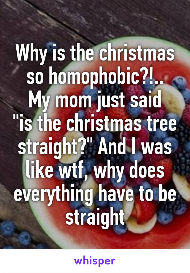 Why is the christmas so homophobic?!..
My mom just said "is the christmas tree straight?" And I was like wtf, why does everything have to be straight