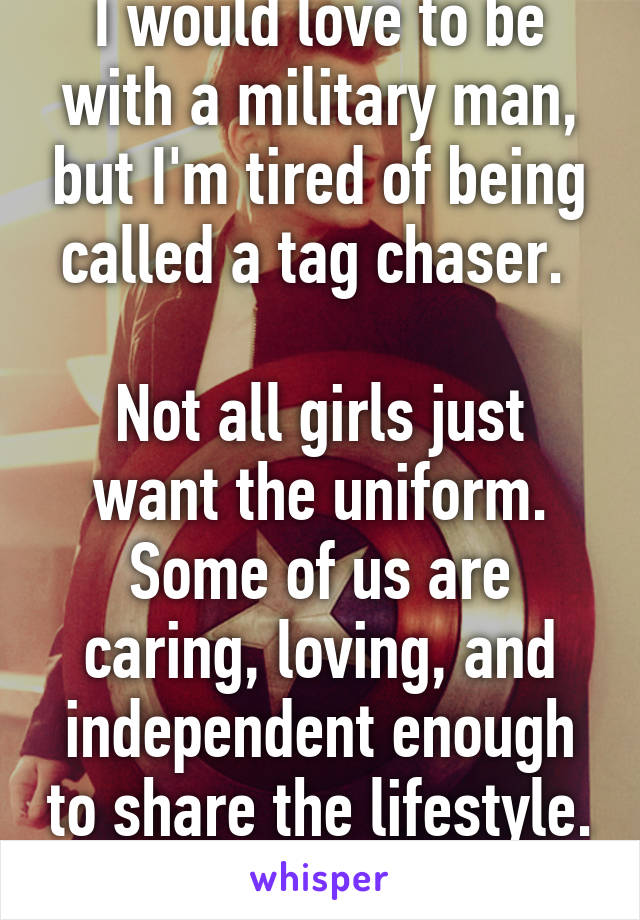 I would love to be with a military man, but I'm tired of being called a tag chaser. 

Not all girls just want the uniform. Some of us are caring, loving, and independent enough to share the lifestyle. 