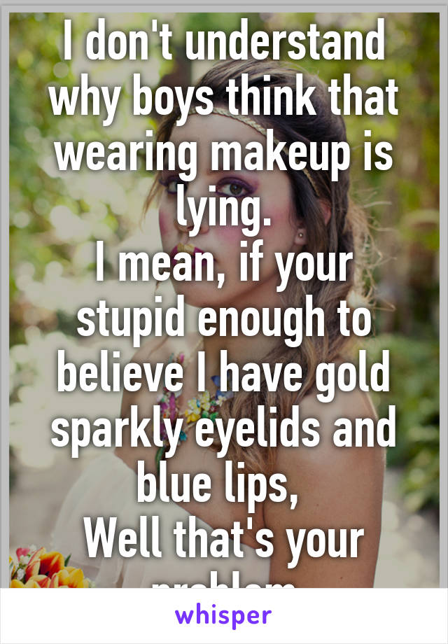 I don't understand why boys think that wearing makeup is lying.
I mean, if your stupid enough to believe I have gold sparkly eyelids and blue lips, 
Well that's your problem